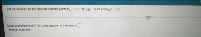 Find the equation for the plane through the points Pol- 1,5, - 3), Qo( -5,4,2), and Ro(3. - 5.0).
Using a coefficient of 47 for x, the equation of the plane is
(Type an equation.)
