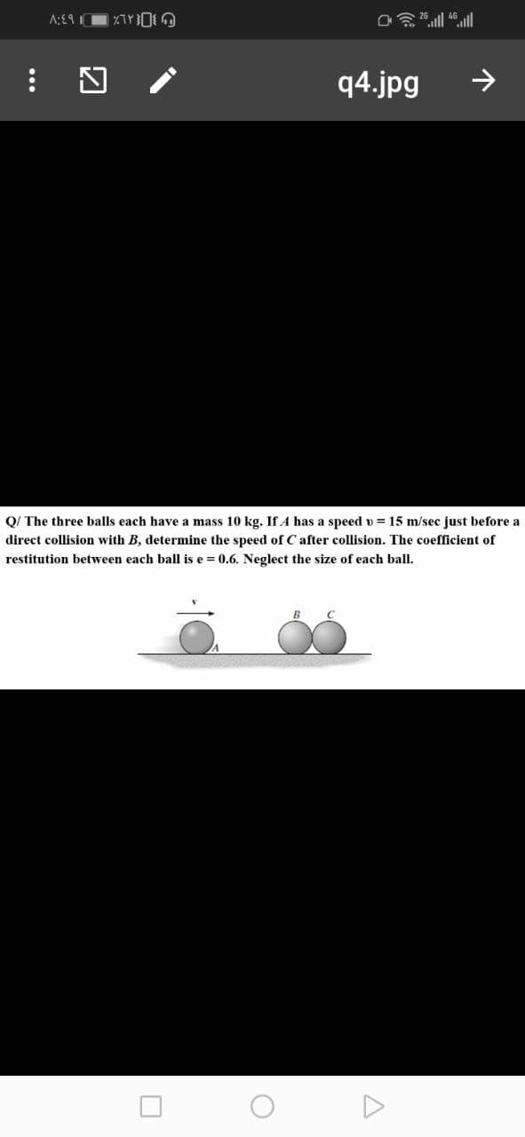 q4.jpg
>
Q/ The three balls each have a mass 10 kg. If A has a speed v = 15 m/sec just before a
direct collision with B, determine the speed of C after collision. The coefficient of
restitution between each ball is e = 0.6. Neglect the size of each ball.
