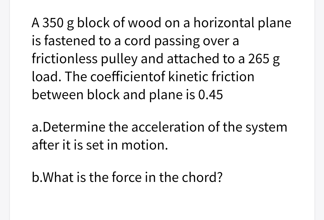 A 350 g block of wood on a horizontal plane
is fastened to a cord passing over a
frictionless pulley and attached to a 265 g
load. The coefficientof kinetic friction
between block and plane is 0.45
a.Determine the acceleration of the system
after it is set in motion.
b.What is the force in the chord?
