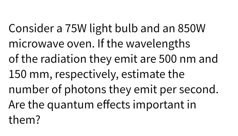 Consider a 75W light bulb and an 850W
microwave oven. If the wavelengths
of the radiation they emit are 500 nm and
150 mm, respectively, estimate the
number of photons they emit per second.
Are the quantum effects important in
them?
