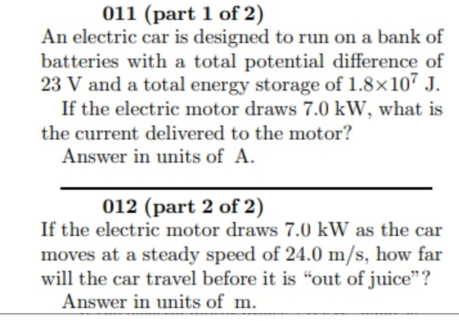 011 (part 1 of 2)
An electric car is designed to run on a bank of
batteries with a total potential difference of
23 V and a total energy storage of 1.8×10" J.
If the electric motor draws 7.0 kW, what is
the current delivered to the motor?
Answer in units of A.
012 (part 2 of 2)
If the electric motor draws 7.0 kW as the car
moves at a steady speed of 24.0 m/s, how far
will the car travel before it is “out of juice"?
Answer in units of m.
