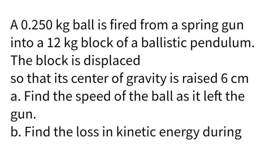 A 0.250 kg ball is fired from a spring gun
into a 12 kg block of a ballistic pendulum.
The block is displaced
so that its center of gravity is raised 6 cm
a. Find the speed of the ball as it left the
gun.
b. Find the loss in kinetic energy during
