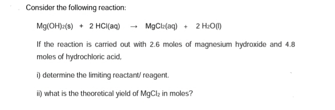 Consider the following reaction:
Mg(OH)2(s) + 2 HCI(aq)
MgCl2(aq) + 2 H2O(1)
If the reaction is carried out with 2.6 moles of magnesium hydroxide and 4.8
moles of hydrochloric acid,
i) determine the limiting reactant/ reagent.
i) what is the theoretical yield of MgCl2 in moles?
