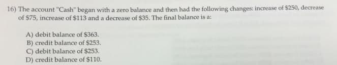 16) The account "Cash" began with a zero balance and then had the following changes: increase of $250, decrease
of $75, increase of $113 and a decrease of $35. The final balance is a:
A) debit balance of $363.
B) credit balance of $253.
C) debit balance of $253.
D) credit balance of $110.
