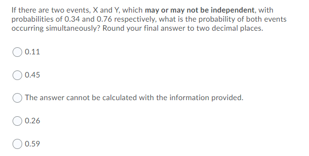 If there are two events, X and Y, which may or may not be independent, with
probabilities of 0.34 and 0.76 respectively, what is the probability of both events
occurring simultaneously? Round your final answer to two decimal places.
0.11
0.45
The answer cannot be calculated with the information provided.
0.26
0.59
