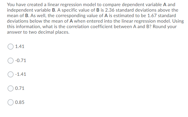 You have created a linear regression model to compare dependent variable A and
independent variable B. A specific value of B is 2.36 standard deviations above the
mean of B. As well, the corresponding value of A is estimated to be 1.67 standard
deviations below the mean of A when entered into the linear regression model. Using
this information, what is the correlation coefficient between A and B? Round your
answer to two decimal places.
1.41
-0.71
-1.41
O 0.71
0.85
