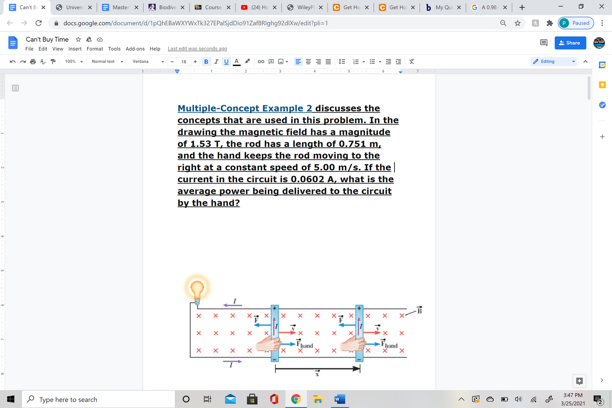 Can't B X
Univers X
Master X
Biodive X
Bb Course X
(24) Ho x
WileyPL X
Get Ho X
Get Ho X
b My Que x G A 0.98- X +
docs.google.com/document/d/1pQhEBaWXYWxTk327EPalSjdDio91Zaf8RIghg92dlXw/edit?pli=1
Q ☆
Paused
Can't Buy Time * A O
Share
File Edit View Insert Format Tools Add-ons Help
Last edit was seconds ago
+ B I U A
E 1E
100%
Normal text
Verdana
18
Editing
31
3
5
Multiple-Concept Example 2 discusses the
concepts that are used in this problem. In the
drawing the magnetic field has a magnitude
of 1.53 T, the rod has a length of 0.751 m,
and the hand keeps the rod moving to the
right at a constant speed of 5.00 m/s. If the
current in the circuit is 0.0602 A, what is the
average power being delivered to the circuit
by the hand?
3.
X-
Fhand
x,
hand
>
3:47 PM
O Type here to search
后
3/25/2021
!!
II
近
