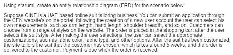 Using staruml, create an entity relationship diagram (ERD) for the scenario below:
Suppose CINE is a UAE-based online suit tailoring business. You can submit an application through
the CEN website's online portal. following the creation of a new user account the user can select his
own measurements, such as arm length, hand length, shoulder breadth, and so on. Customers can
choose from a range of styles on the website. The order is placed in the shopping cart after the user
selects the suit style. After making the user selections, the user can select the appropriate
customizations, such as fabric color, fabric type, and other options. After the suit has been customized,
the site tailors the suit that the customer has chosen, which takes around 5 weeks, and the order is
delivered to the customer. Payment is due when the order is received.
