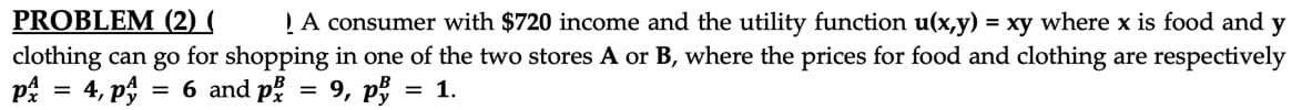 PROBLEM (2) (
clothing can go for shopping in one of the two stores A or B, where the prices for food and clothing are respectively
på = 4, p;
LA consumer with $720 income and the utility function u(x,y) = xy where x is food and y
= 6 and på = 9, p
= 1.
