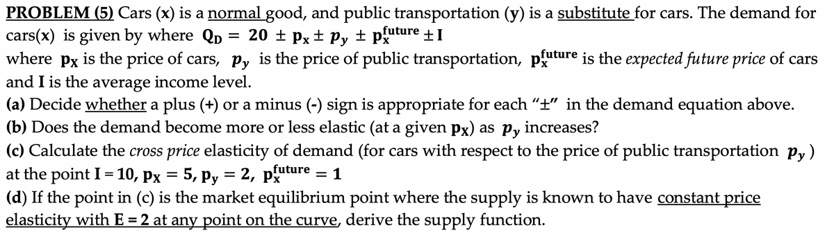 PROBLEM (5) Cars (x) is a normal good, and public transportation (y) is a substitute for cars. The demand for
cars(x) is given by where QD
where px
= 20 ± px
± Py ± puture +I
is the price of cars, py is the price of public transportation, pture is the expected future price of cars
and I is the average income level.
(a) Decide whether a plus (+) or a minus (-) sign is appropriate for each “±" in the demand equation above.
(b) Does the demand become more or less elastic (at a given px) as py increases?
(c) Calculate the cross price elasticity of demand (for cars with respect to the price of public transportation p,)
at the point I = 10, px
(d) If the point in (c) is the market equilibrium point where the supply is known to have constant price
elasticity with E = 2 at any point on the curve, derive the supply function.
= 5, py = 2, puture = 1
2, рх
