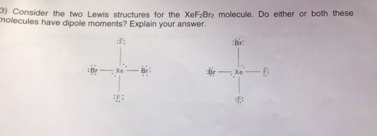 3) Consider the two Lewis structures for the XEF2BR2 molecule. Do either or both these
molecules have dipole moments? Explain your answer.
Br:
Br - Xe
Xe
F:
