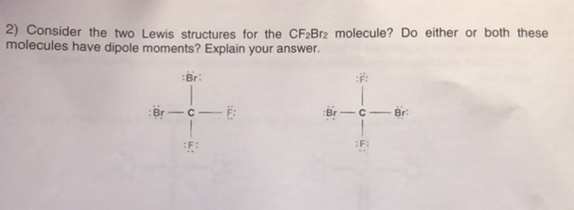 2) Consider the two Lewis structures for the CF2Br2 molecule? Do either or both these
molecules have dipole moments? Explain your answer.
:Br:
:F:
:Br
Br:
|
%3B
:F:
:F:
