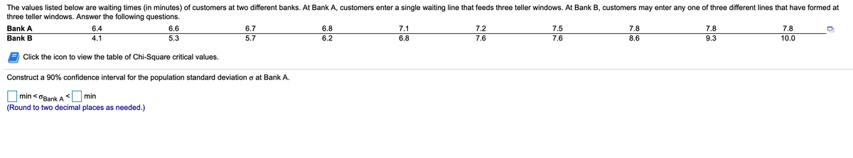 The values listed below are waiting times (in minutes) of customers at two different banks. At Bank A, customers enter a single waiting line that feeds three teller windows. At Bank B, customers may enter any one of three different lines that have formed at
three teller windows. Answer the following questions.
Bank A
6.4
6.6
6.7
6.8
7.1
7.2
7.5
7.8
7.8
7.8
Bank B
4.1
5.3
5.7
6.2
6.8
7.6
7.6
8.6
9.3
10.0
Click the icon to view the table of Chi-Square critical values.
Construct a 90% confidence interval for the population standard deviation o at Bank A.
min < OBank A
min
(Round to two decimal places as needed.)

