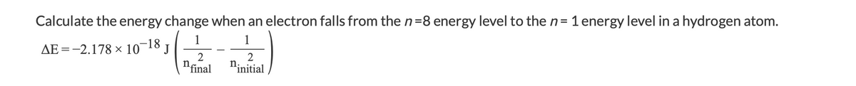 Calculate the energy change when an electron falls from the n=8 energy level to the n= 1 energy level in a hydrogen atom.
1
1
AE =-2.178 × 10
-18,
nfinal
2
"initial
