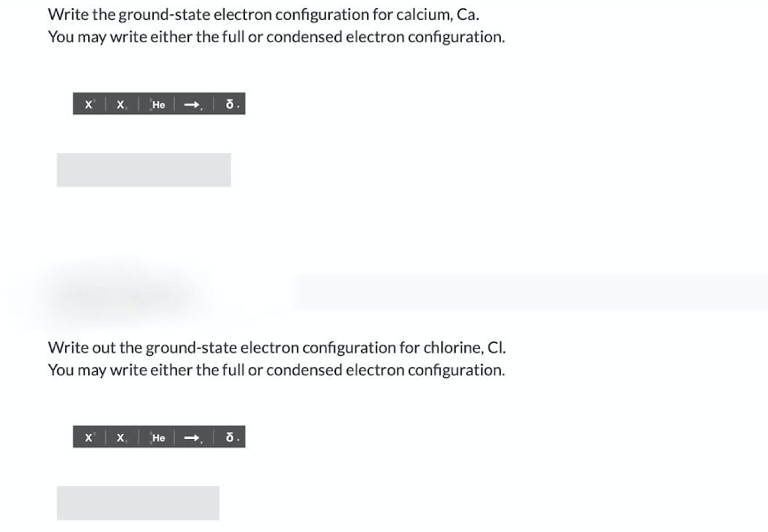 Write the ground-state electron configuration for calcium, Ca.
You may write either the full or condensed electron configuration.
x| x,
He -. 8.
Write out the ground-state electron configuration for chlorine, Cl.
You may write either the full or condensed electron configuration.
x x. He-, 5.
