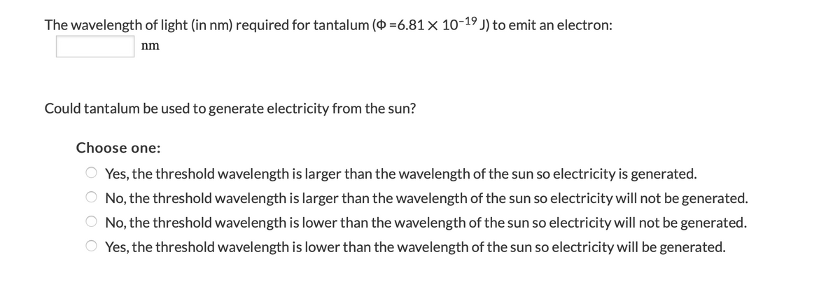 The wavelength of light (in nm) required for tantalum ( =6.81 × 10-19 J) to emit an electron:
nm
Could tantalum be used to generate electricity from the sun?
Choose one:
O Yes, the threshold wavelength is larger than the wavelength of the sun so electricity is generated.
O No, the threshold wavelength is larger than the wavelength of the sun so electricity will not be generated.
No, the threshold wavelength is lower than the wavelength of the sun so electricity will not be generated.
O Yes, the threshold wavelength is lower than the wavelength of the sun so electricity will be generated.
