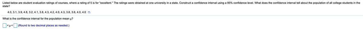 Listed below are student evaluation ratings of courses, where a rating of 5 is for "excellent." The ratings were obtained at one university in a state. Construct a confidence interval using a 95% confidence level. What does the confidence interval tell about the population of all college students in the
state?
4.0, 3.1, 3.9, 4.8, 3.2, 4.1, 3.8, 4.3, 4.2, 4.0, 4.3, 3.8, 3.6, 4.0, 4.0 D
What is the confidence interval for the population mean µ?
|<µ< (Round to two decimal places as needed.)
