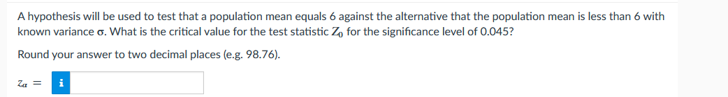 A hypothesis will be used to test that a population mean equals 6 against the alternative that the population mean is less than 6 with
known variance o. What is the critical value for the test statistic Zo for the significance level of 0.045?
Round your answer to two decimal places (e.g. 98.76).
Za =
