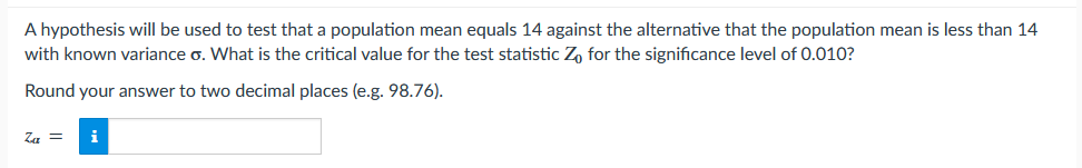 A hypothesis will be used to test that a population mean equals 14 against the alternative that the population mean is less than 14
with known variance o. What is the critical value for the test statistic Zo for the significance level of 0.010?
Round your answer to two decimal places (e.g. 98.76).
Za = i
