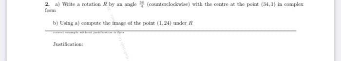 2. a) Write a rotation R by an angle (counterclockwise) with the centre at the point (34, 1) in complex
form
b) Using a) compute the image of the point (1,24) under R
pie w
Justification:
