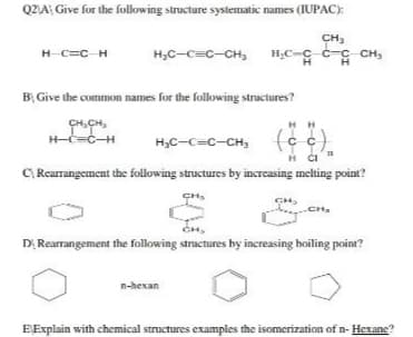 Q2VA Give for the following structure systematic names (IUPAC):
CH3
H,C-C c-c CH,
H C=C-H
HC-c=c-CH,
BỊ Give the common names for the following structures?
CH,CH,
H-C=C-H
HH
H3C-C=c-CH,
C, Rearrangement the following structures by increasing melting point?
CH,
CH.
DI Rearrangement the following structures by increasing hoiling point?
n-hexan
EExplain with chemical structures examples the isomerization of n- Hexane?
