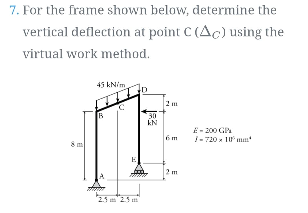 7. For the frame shown below, determine the
vertical deflection at point C (Ac) using the
virtual work method.
45 kN/m
D
2 m
30
kN
E = 200 GPa
I = 720 x 106 mm
6 m
8 m
E
2 m
A
2.5 m 2.5 m
