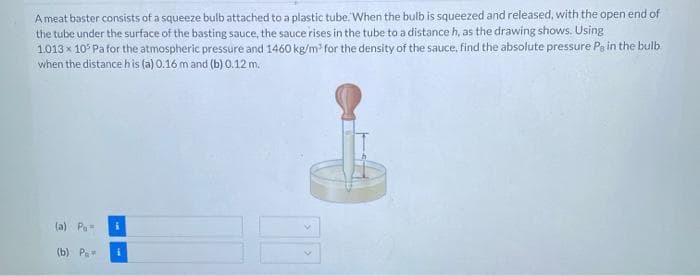 Ameat baster consists of a squeeze bulb attached to a plastic tube. When the bulb is squeezed and released, with the open end of
the tube under the surface of the basting sauce, the sauce rises in the tube to a distance h, as the drawing shows. Using
1.013 x 10° Pa for the atmospheric pressure and 1460 kg/m for the density of the sauce, find the absolute pressure Pa in the bulb
when the distance his (a) 0.16 m and (b) 0.12 m.
(a) Pa
(b) Р
