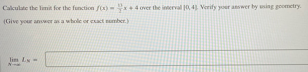 Calculate the limit for the function f(x) :
13
x + 4 over the interval [0, 4]. Verify your answer by using geometry.
(Give your answer as a whole or exact number.)
lim LN =
N 00

