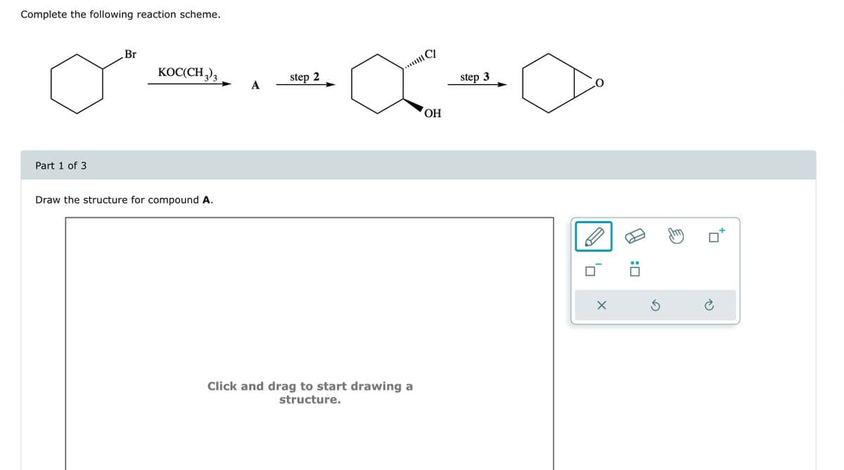 Complete the following reaction scheme.
Part 1 of 3
Br
KOC(CH₂)₂
Draw the structure for compound A.
A
step 2
·∞-0
step 3
OH
**|||||
Click and drag to start drawing a
structure.
X
:0
Ś
Ć