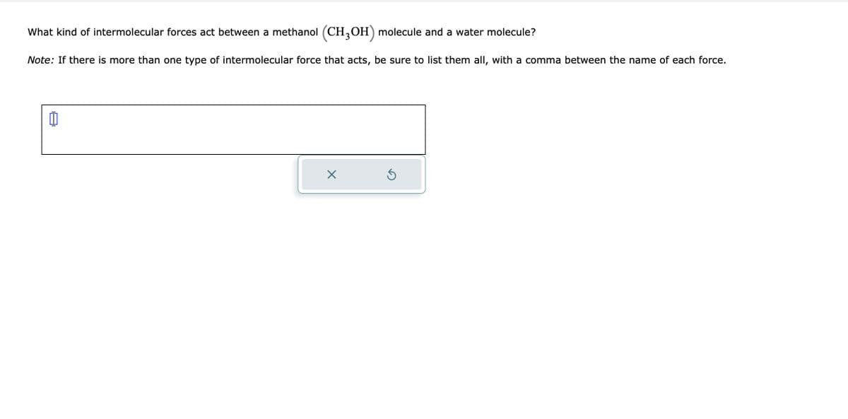 What kind of intermolecular forces act between a methanol (CH3OH) molecule and a water molecule?
Note: If there is more than one type of intermolecular force that acts, be sure to list them all, with a comma between the name of each force.
11
X
Ś