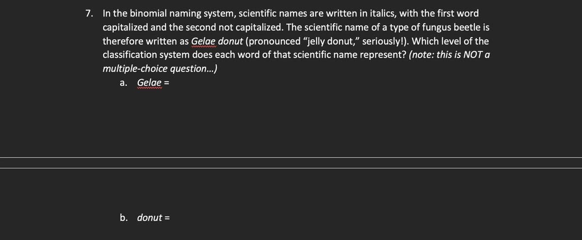7. In the binomial naming system, scientific names are written in italics, with the first word
capitalized and the second not capitalized. The scientific name of a type of fungus beetle is
therefore written as Gelae donut (pronounced "jelly donut," seriously!). Which level of the
classification system does each word of that scientific name represent? (note: this is NOT a
multiple-choice question...)
a. Gelae
=
b. donut =
