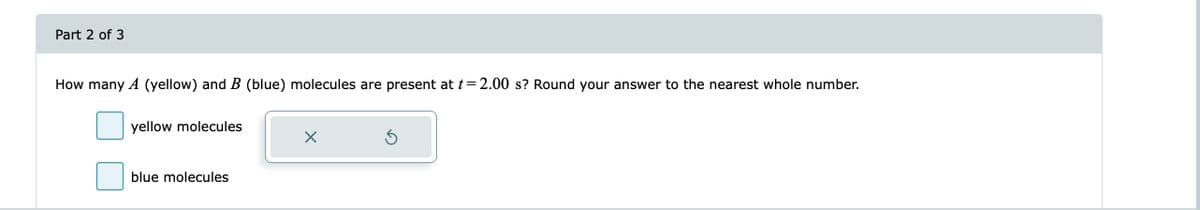 Part 2 of 3
How many A (yellow) and B (blue) molecules are present at t = 2.00 s? Round your answer to the nearest whole number.
yellow molecules
blue molecules
X
Ś