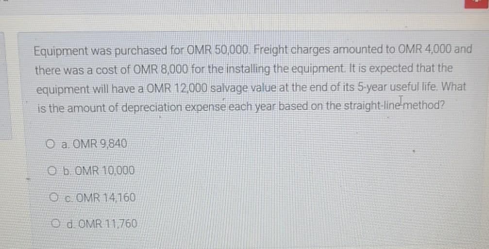 Equipment was purchased for OMR 50,000 Freight charges amounted to OMR 4,000 and
there was a cost of OMR 8,000 for the installing the equipment It is expected that the
equipment will have a OMR 12,000 salvage value at the end of its 5-year useful life. What
is the amount of depreciation expense each year based on the straight-linemethod?
O a OMR 9,840
Ob. OMR 10000
Oc OMR 14160
Od OMR 11760
