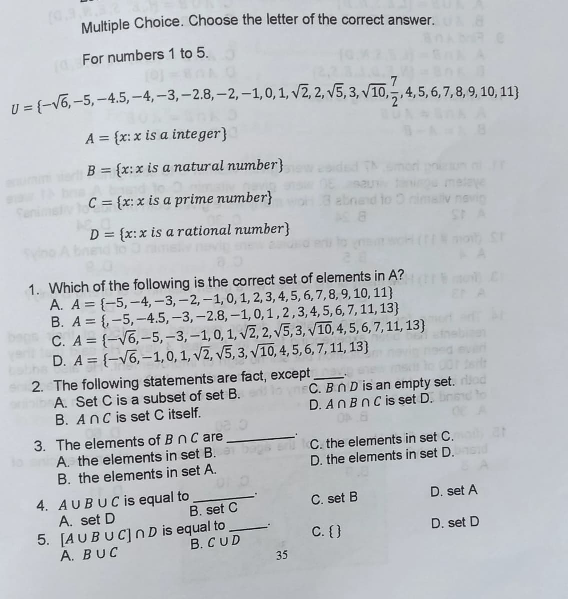 (G.3.8.3.2
Multiple Choice. Choose the letter of the correct answer.
For numbers 1 to 5.
U ={-V6, -5, -4.5, -4,-3,–2.8, – 2, –1, 0, 1, v2, 2, v5, 3, v10,,4,5,6,7,8, 9, 10, 11)}
A = {x: x is a inte ger}
%3D
B = {x:x is a natural number}
%3D
esided Th moni pren
taiege meleye
3 abnand to O nimaliv navig
AS 8
eum
Senimet
C = {x: x is a prime number}
D = {x:x is a rational number}
ST A
%3D
1. Which of the following is the correct set of elements in A?
A. A = {-5,-4, – 3, – 2, –1,0, 1, 2, 3, 4, 5, 6, 7, 8, 9, 10, 11}
B. A = {-5,–4.5, –3, -2.8, –1, 0, 1 , 2,3,4, 5, 6,7,11, 13}
C. A = {-v6,-5, –3, –1,0, 1, v2, 2, V5, 3, V10, 4, 5, 6, 7,11, 13}
D. A = {-V6,-1,0, 1, V2, V5, 3, v10, 4, 5, 6, 7, 11, 13}
2. The following statements are fact, except
A. Set C is a subset of set B.
nsC. BnD is an empty set.
D. ANBNC is set D.
B. Anc is set C itself.
3. The elements of B nC are
A. the elements in set B.
B. the elements in set A.
C. the elements in set C.
D. the elements in set D.
4. AUBUCis equal to
A. set D
5. [AUBUC]ND is equal to
A. BUC
C. set B
D. set A
B. set C
C. {}
D. set D
B. CUD
35
