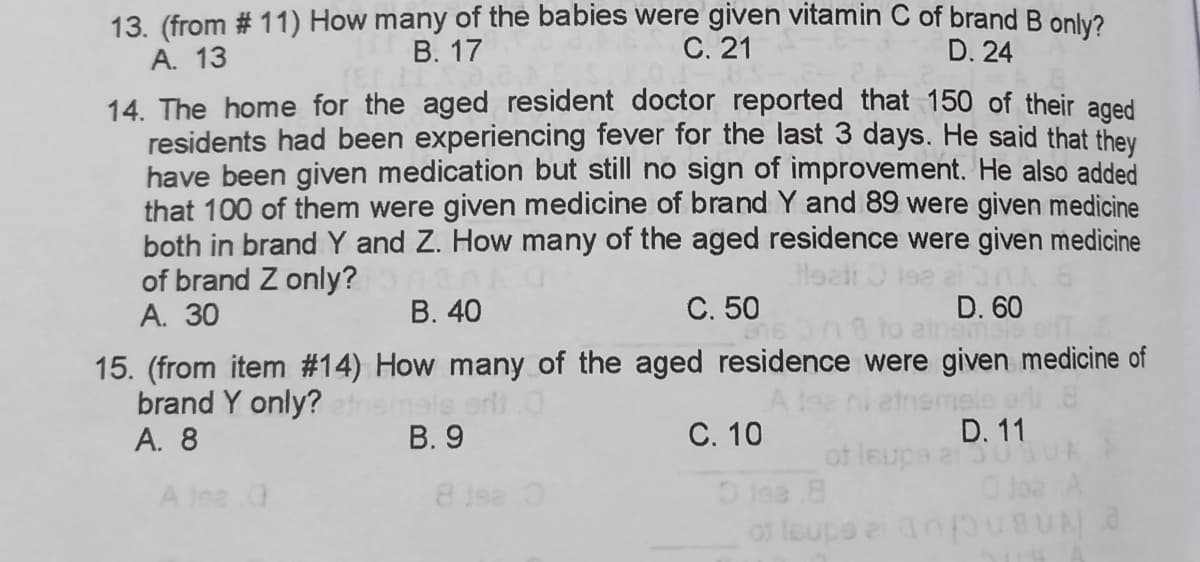 13. (from # 11) How many of the babies were given vitamin C of brand B only?
A. 13
В. 17
С. 21
D. 24
14. The home for the aged resident doctor reported that 150 of their aged
residents had been experiencing fever for the last 3 days. He said that thev
have been given medication but still no sign of improvement. He also added
that 100 of them were given medicine of brand Y and 89 were given medicine
both in brand Y and Z. How many of the aged residence were given medicine
of brand Z only?
А. 30
В. 40
C. 50
D. 60
einemsto ef
15. (from item #14) How many of the aged residence were given medicine of
brand Y only?
А. 8
D. 11
С. 10
of leupa a
Olea 8
of leups e nfpusUNO
В. 9
A lee
8 Jea O
Jae A
