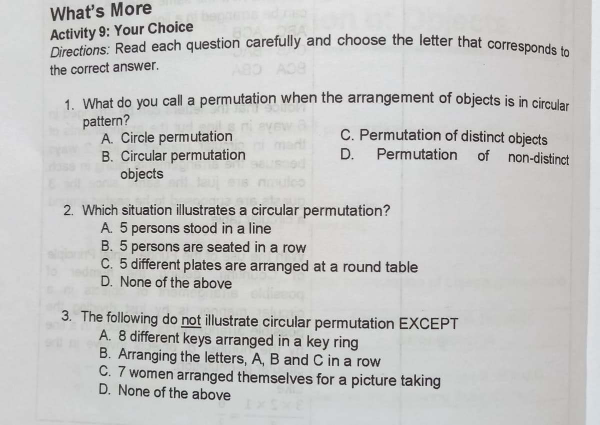 Directions: Read each question carefully and choose the letter that corresponds to
What's More
Activity 9: Your Choice
the correct answer.
1. What do you call a permutation when the arangement of objects is in circular
pattern?
A. Circle permutation
B. Circular permutation
objects
C. Permutation of distinct objects
D.
Permutation
of non-distinct
2. Which situation illustrates a circular permutation?
A. 5 persons stood in a line
B. 5 persons are seated in a row
C. 5 different plates are arranged at a round table
D. None of the above
3. The following do not illustrate circular permutation EXCEPT
A. 8 different keys arranged in a key ring
B. Arranging the letters, A, B and C in a row
C. 7 women arranged themselves for a picture taking
D. None of the above
