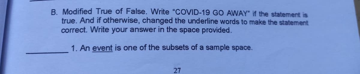 B. Modified True of False. Write "COVID-19 GO AWAY" if the statement is
true. And if otherwise, changed the underline words to make the statement
correct. Write your answer in the space provided.
1. An event is one of the subsets of a sample space.
27
