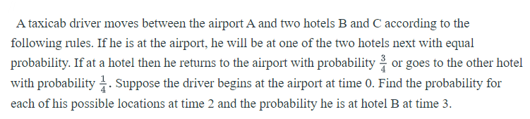 A taxicab driver moves between the airport A and two hotels B and C according to the
following rules. If he is at the airport, he will be at one of the two hotels next with equal
probability. If at a hotel then he returns to the airport with probability or goes to the other hotel
with probability . Suppose the driver begins at the airport at time 0. Find the probability for
each of his possible locations at time 2 and the probability he is at hotel B at time 3.
