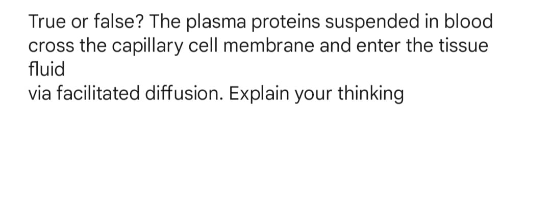 True or false? The plasma proteins suspended in blood
cross the capillary cell membrane and enter the tissue
fluid
via facilitated diffusion. Explain your thinking
