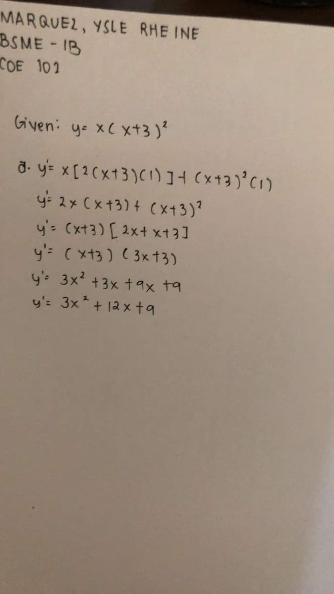 MARQUEZ, YSLE RHE INE
BSME IB
COE 102
Given: ys xC xt3)?
ở. ye x[2Cx13)C)]+ (x13)°C1)
y: 2x Cx+3) + (x13)?
y'= (xt3) [ 2x+ xt3]
y'= (xt3) ( 3xt3)
y= 3x +3x t9x ta
y': 3x + 12 x ta
