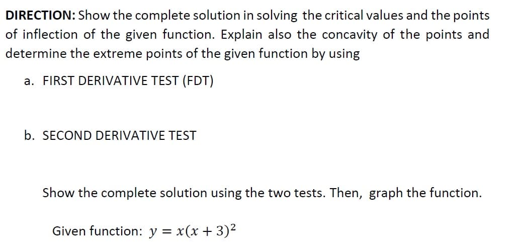 DIRECTION: Show the complete solution in solving the critical values and the points
of inflection of the given function. Explain also the concavity of the points and
determine the extreme points of the given function by using
a. FIRST DERIVATIVE TEST (FDT)
b. SECOND DERIVATIVE TEST
Show the complete solution using the two tests. Then, graph the function.
Given function: y = x(x + 3)²
