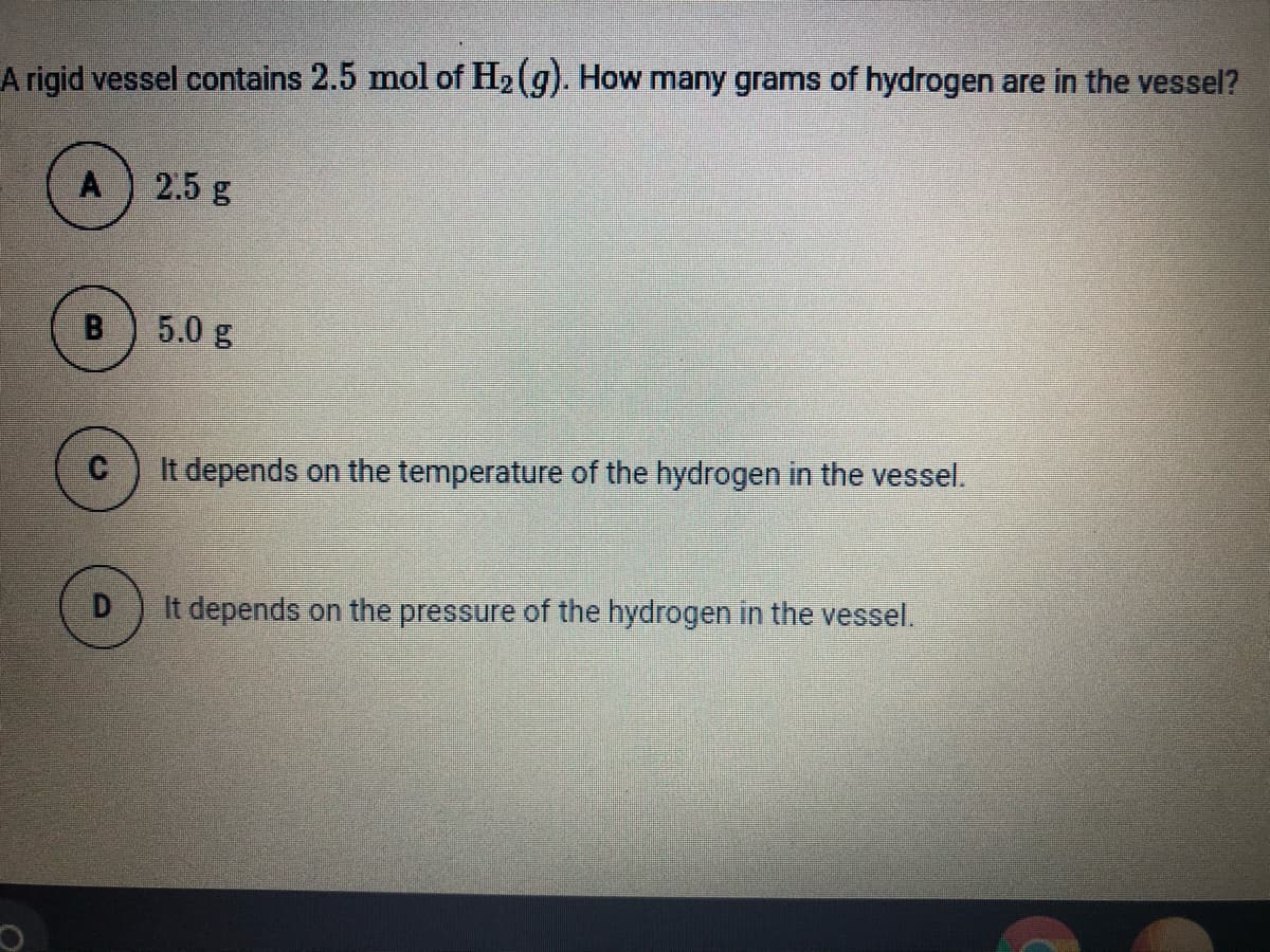 A rigid vessel contains 2.5 mol of H2 (g). How many grams of hydrogen are in the vessel?
A
2.5 g
B.
5.0 g
It depends on the temperature of the hydrogen in the vessel.
D
It depends on the pressure of the hydrogen in the vessel.

