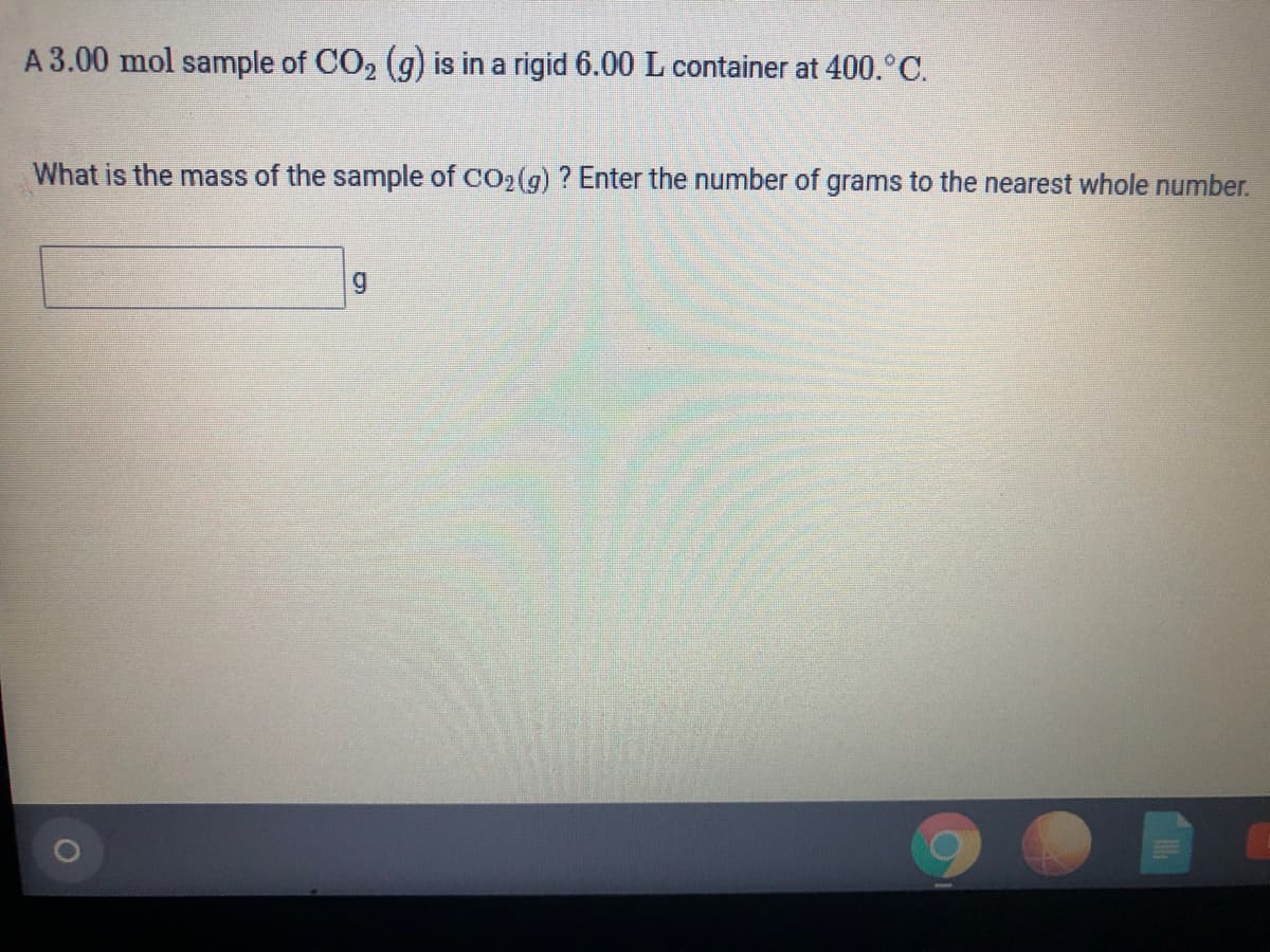 A 3.00 mol sample of CO, (g) is in a rigid 6.00 L container at 400.°C.
What is the mass of the sample of co2(g) ? Enter the number of grams to the nearest whole number.
g
