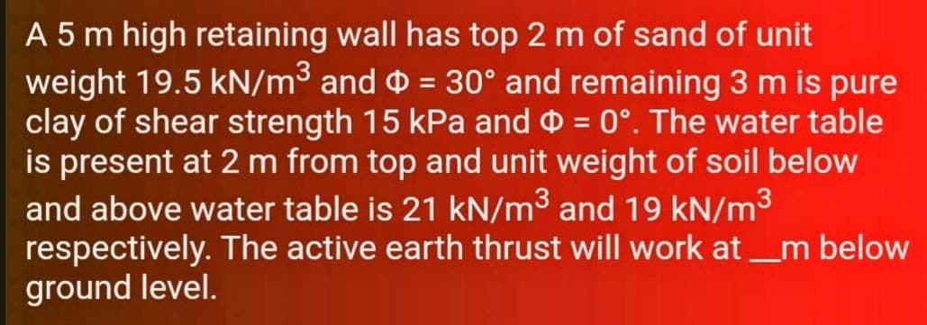 A 5 m high retaining wall has top 2 m of sand of unit
weight 19.5 kN/m³ and = 30° and remaining 3 m is pure
clay of shear strength 15 kPa and o = 0°. The water table
is present at 2 m from top and unit weight of soil below
and above water table is 21 kN/m³ and 19 kN/m³
respectively. The active earth thrust will work at _m below
ground level.
%3D
