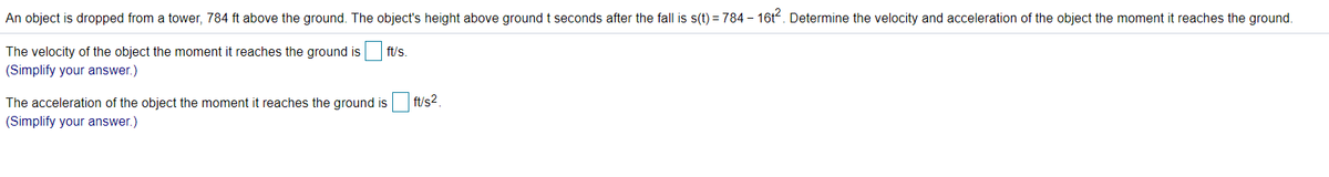 An object is dropped from a tower, 784 ft above the ground. The object's height above ground t seconds after the fall is s(t) = 784 - 16t. Determine the velocity and acceleration of the object the moment it reaches the ground.
The velocity of the object the moment it reaches the ground is
ft/s.
(Simplify your answer.)
The acceleration of the object the moment it reaches the ground is ft/s2.
(Simplify your answer.)
