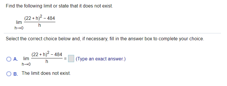 Find the following limit or state that it does not exist.
(22 + h)? - 484
lim
h
h→0
Select the correct choice below and, if necessary, fill in the answer box to complete your choice.
(22 + h)? - 484
O A. lim
(Type an exact answer.)
h
h→0
B. The limit does not exist.
