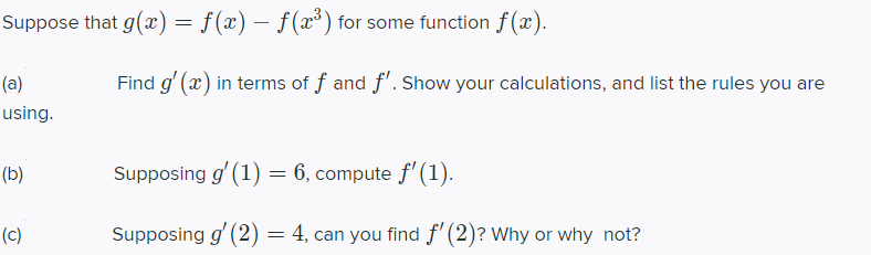 Suppose that g(x) = f(x) – f(x*) for some function f (x).
(a)
Find g' (x) in terms of f and f'. Show your calculations, and list the rules you are
using.
(b)
Supposing g' (1) = 6, compute f'(1).
(c)
Supposing g' (2) = 4, can you find f' (2)? Why or why not?
