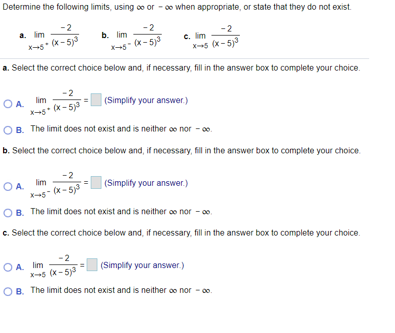 Determine the following limits, using o or - o when appropriate, or state that they do not exist.
- 2
- 2
а. lim
b. lim
- 2
x+5* (x - 5)3
X-5- (x- 5)3
c. lim
x→5 (x- 5)3
a. Select the correct choice below and, if necessary, fill in the answer box to complete your choice.
- 2
lim
O A.
X→5*
(Simplify your answer.)
(x - 5)3
+
O B. The limit does not exist and is neither o nor - o.
b. Select the correct choice below and, if necessary, fill in the answer box to complete your choice.
- 2
lim
O A.
(х- 5)3
(Simplify your answer.)
x-5
O B. The limit does not exist and is neither co nor - co.
c. Select the correct choice below and, if necessary, fill in the answer box to complete your choice.
- 2
O A. lim
x→5 (x - 5)3
|(Simplify your answer.)
O B. The limit does not exist and is neither co nor
00
00.
