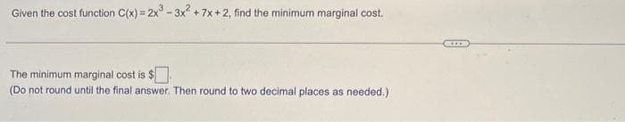 Given the cost function C(x) = 2x³ - 3x² +7x+2, find the minimum marginal cost.
The minimum marginal cost is $
(Do not round until the final answer. Then round to two decimal places as needed.)
****