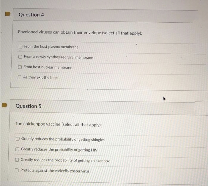 Question 4
Enveloped viruses can obtain their envelope (select all that apply):
From the host plasma membrane
From a newly synthesized viral membrane
From host nuclear membrane
As they exit the host
Question 5
The chickenpox vaccine (select all that apply):
U
Greatly reduces the probability of getting shingles
Greatly reduces the probability of getting HIV
Greatly reduces the probability of getting chickenpox
Protects against the varicella-zoster virus